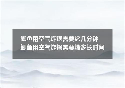 鲫鱼用空气炸锅需要烤几分钟 鲫鱼用空气炸锅需要烤多长时间