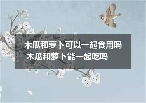 木瓜和萝卜可以一起食用吗 木瓜和萝卜能一起吃吗