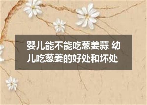 婴儿能不能吃葱姜蒜 幼儿吃葱姜的好处和坏处