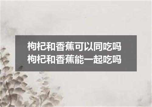 枸杞和香蕉可以同吃吗 枸杞和香蕉能一起吃吗