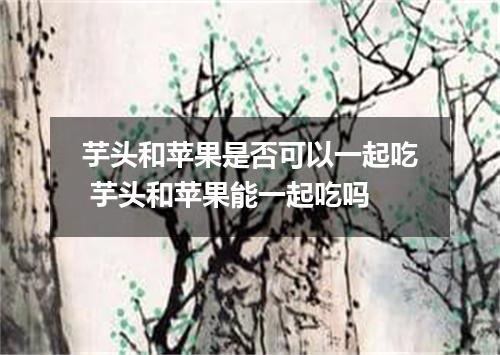 芋头和苹果是否可以一起吃 芋头和苹果能一起吃吗