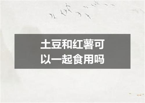 土豆和红薯可以一起食用吗