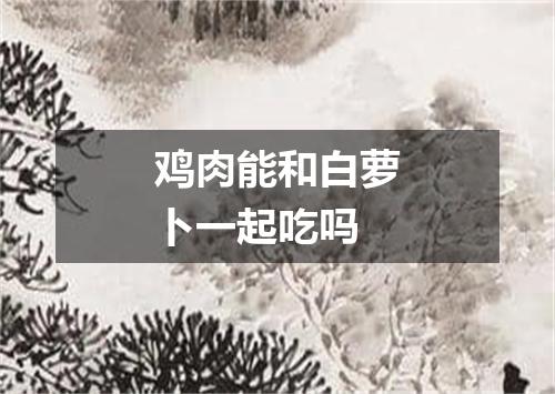 鸡肉能和白萝卜一起吃吗