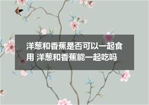 洋葱和香蕉是否可以一起食用 洋葱和香蕉能一起吃吗