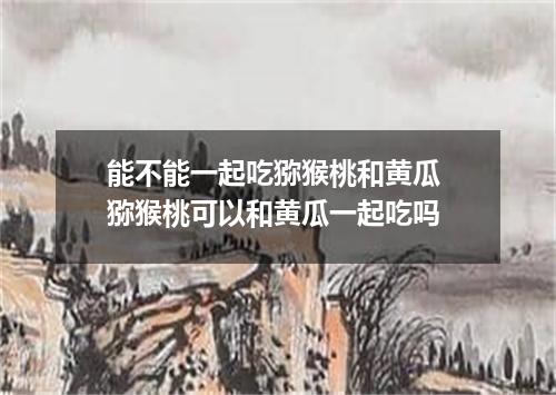 能不能一起吃猕猴桃和黄瓜 猕猴桃可以和黄瓜一起吃吗