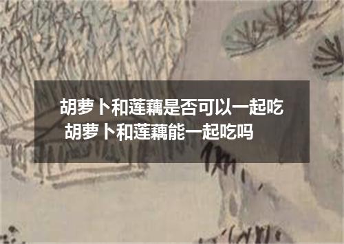 胡萝卜和莲藕是否可以一起吃 胡萝卜和莲藕能一起吃吗