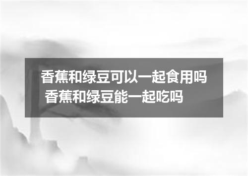 香蕉和绿豆可以一起食用吗 香蕉和绿豆能一起吃吗