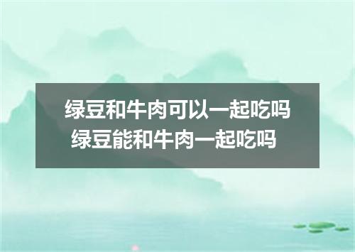 绿豆和牛肉可以一起吃吗 绿豆能和牛肉一起吃吗