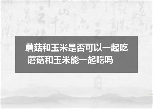 蘑菇和玉米是否可以一起吃 蘑菇和玉米能一起吃吗