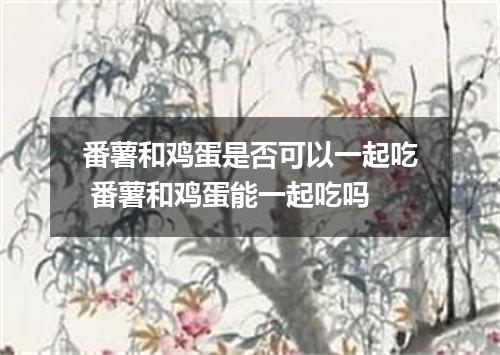 番薯和鸡蛋是否可以一起吃 番薯和鸡蛋能一起吃吗