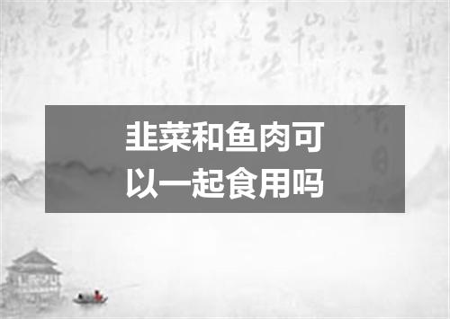 韭菜和鱼肉可以一起食用吗