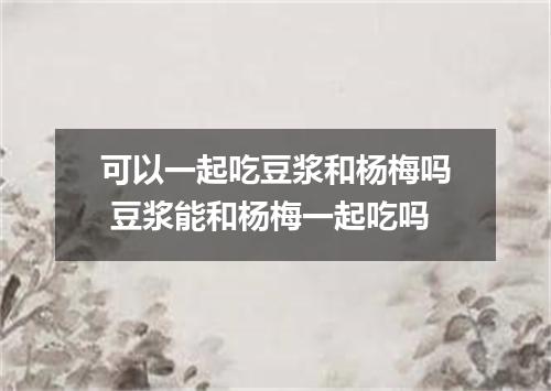 可以一起吃豆浆和杨梅吗 豆浆能和杨梅一起吃吗