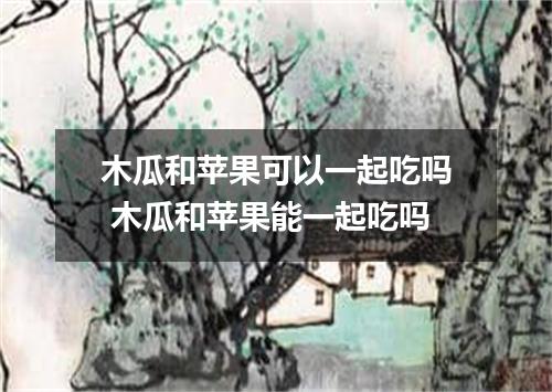 木瓜和苹果可以一起吃吗 木瓜和苹果能一起吃吗