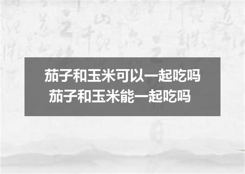 茄子和玉米可以一起吃吗 茄子和玉米能一起吃吗