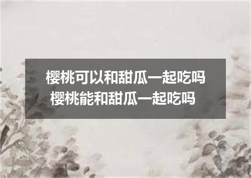 樱桃可以和甜瓜一起吃吗 樱桃能和甜瓜一起吃吗