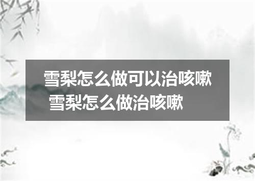 雪梨怎么做可以治咳嗽 雪梨怎么做治咳嗽