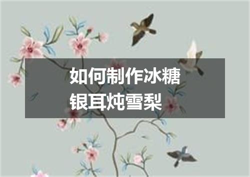 如何制作冰糖银耳炖雪梨