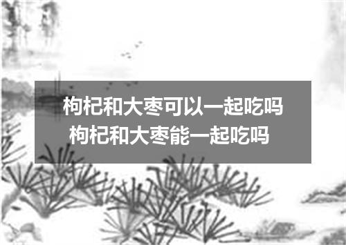 枸杞和大枣可以一起吃吗 枸杞和大枣能一起吃吗