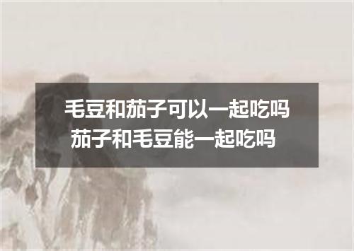 毛豆和茄子可以一起吃吗 茄子和毛豆能一起吃吗