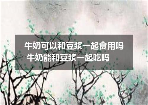 牛奶可以和豆浆一起食用吗 牛奶能和豆浆一起吃吗