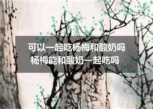 可以一起吃杨梅和酸奶吗 杨梅能和酸奶一起吃吗