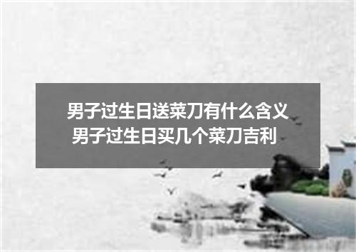 男子过生日送菜刀有什么含义 男子过生日买几个菜刀吉利