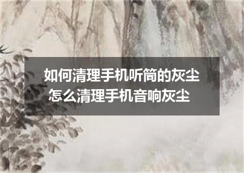 如何清理手机听筒的灰尘 怎么清理手机音响灰尘