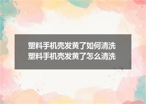 塑料手机壳发黄了如何清洗 塑料手机壳发黄了怎么清洗