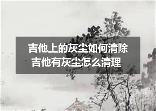 吉他上的灰尘如何清除 吉他有灰尘怎么清理