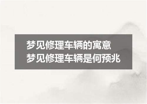 梦见修理车辆的寓意 梦见修理车辆是何预兆