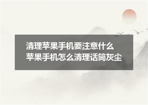 清理苹果手机要注意什么 苹果手机怎么清理话筒灰尘