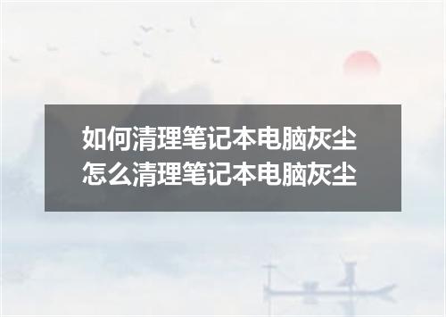 如何清理笔记本电脑灰尘 怎么清理笔记本电脑灰尘