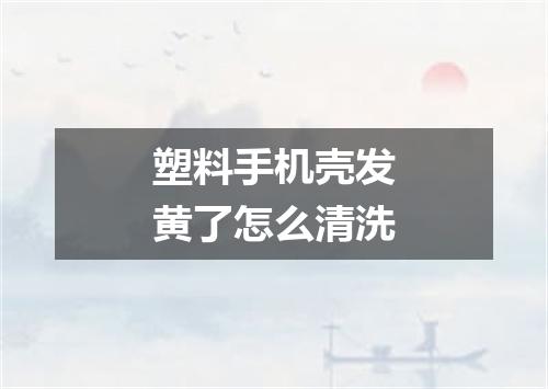 塑料手机壳发黄了怎么清洗