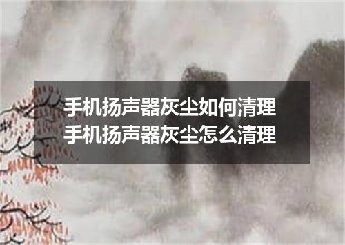 手机扬声器灰尘如何清理 手机扬声器灰尘怎么清理