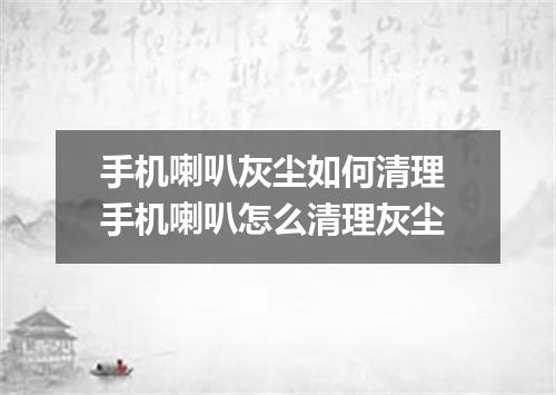 手机喇叭灰尘如何清理 手机喇叭怎么清理灰尘