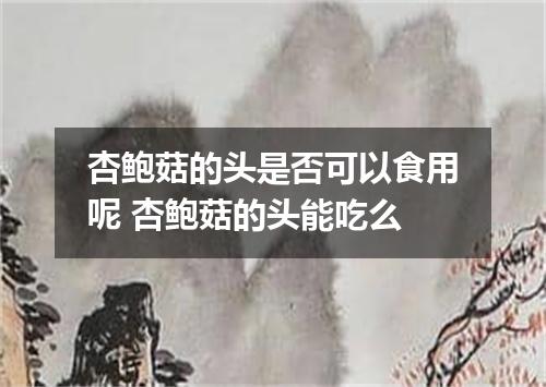 杏鲍菇的头是否可以食用呢 杏鲍菇的头能吃么