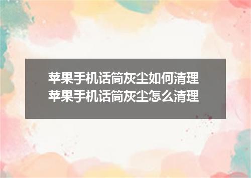 苹果手机话筒灰尘如何清理 苹果手机话筒灰尘怎么清理