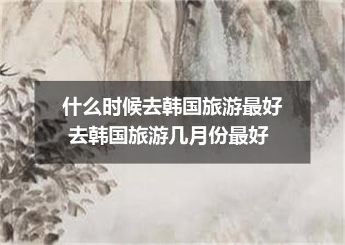什么时候去韩国旅游最好 去韩国旅游几月份最好