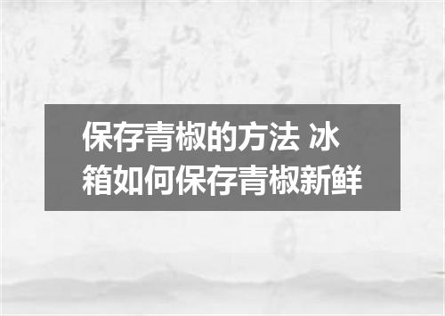 保存青椒的方法 冰箱如何保存青椒新鲜