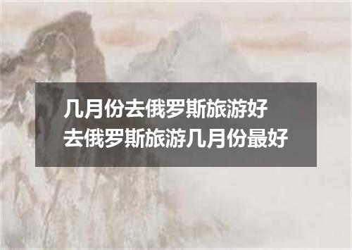 几月份去俄罗斯旅游好 去俄罗斯旅游几月份最好