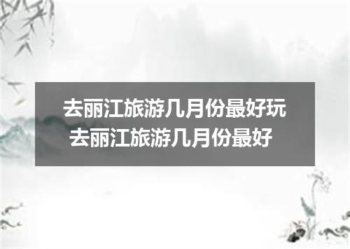 去丽江旅游几月份最好玩 去丽江旅游几月份最好