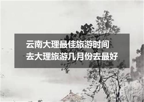 云南大理最佳旅游时间 去大理旅游几月份去最好