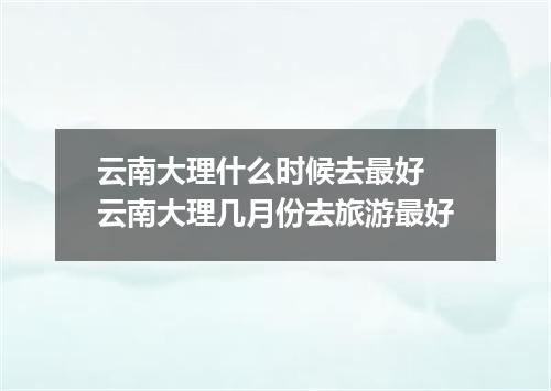 云南大理什么时候去最好 云南大理几月份去旅游最好