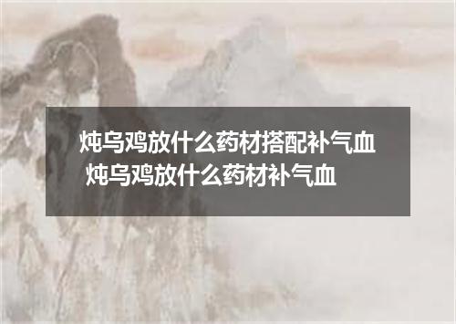 炖乌鸡放什么药材搭配补气血 炖乌鸡放什么药材补气血