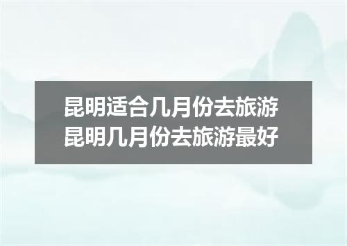 昆明适合几月份去旅游 昆明几月份去旅游最好