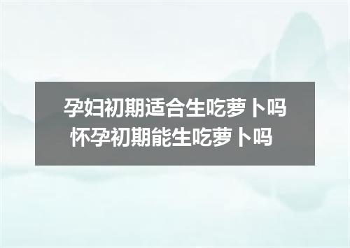 孕妇初期适合生吃萝卜吗 怀孕初期能生吃萝卜吗