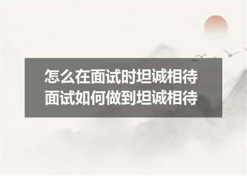 怎么在面试时坦诚相待 面试如何做到坦诚相待