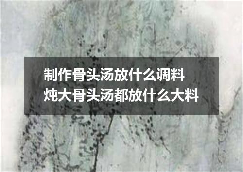 制作骨头汤放什么调料 炖大骨头汤都放什么大料