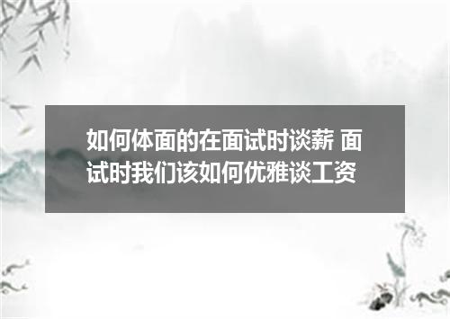 如何体面的在面试时谈薪 面试时我们该如何优雅谈工资
