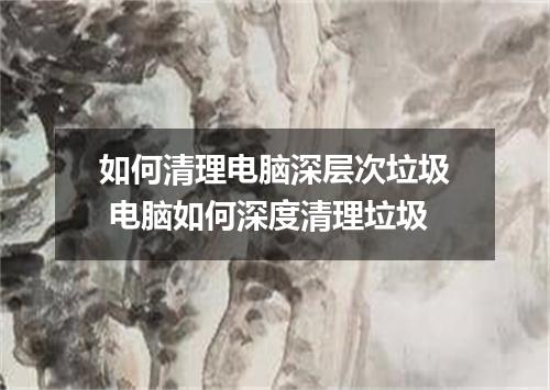 如何清理电脑深层次垃圾 电脑如何深度清理垃圾